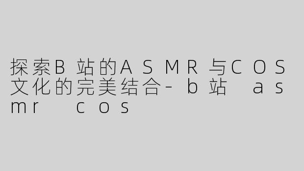 探索B站的ASMR与COS文化的完美结合-b站 asmr cos