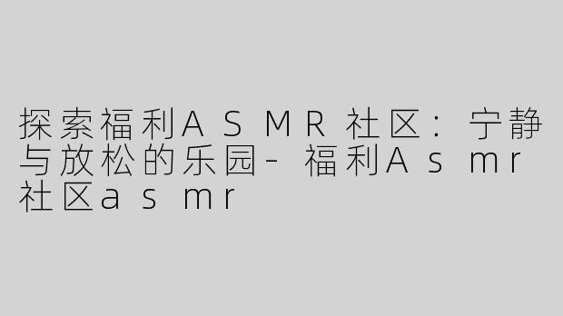 探索福利ASMR社区：宁静与放松的乐园-福利Asmr社区asmr