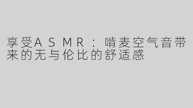 享受ASMR：啃麦空气音带来的无与伦比的舒适感
