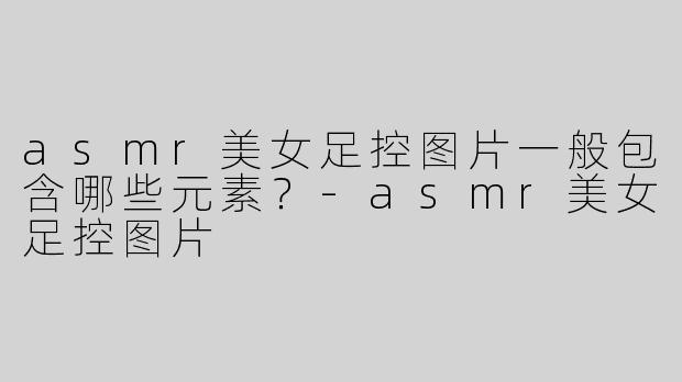 asmr美女足控图片一般包含哪些元素？