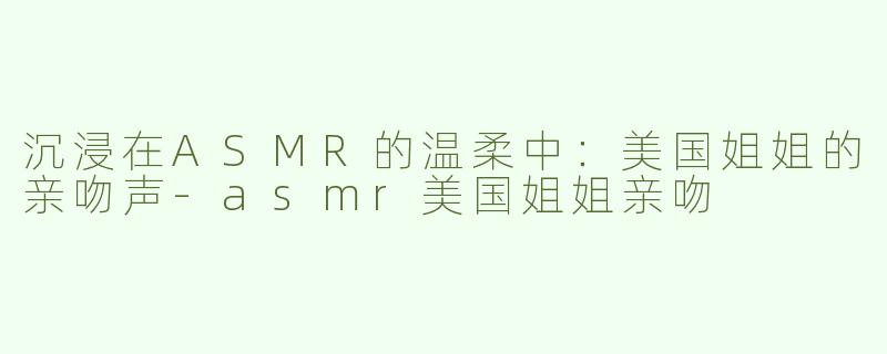 沉浸在ASMR的温柔中：美国姐姐的亲吻声-asmr美国姐姐亲吻