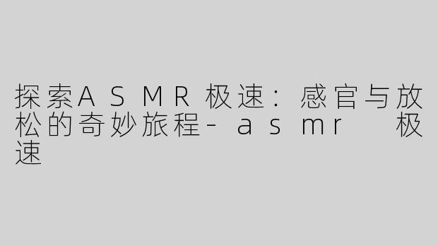 探索ASMR极速：感官与放松的奇妙旅程-asmr 极速