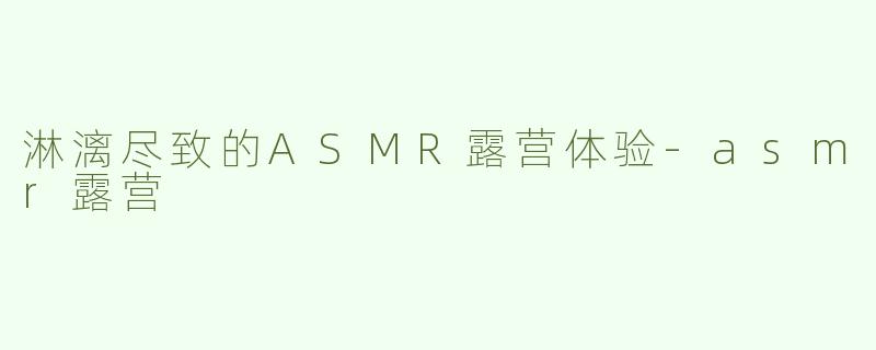 淋漓尽致的ASMR露营体验-asmr露营