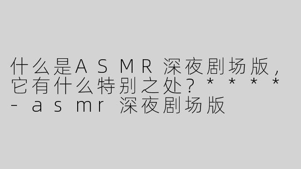 什么是ASMR深夜剧场版，它有什么特别之处？****-asmr深夜剧场版