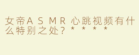 女帝ASMR心跳视频有什么特别之处？****