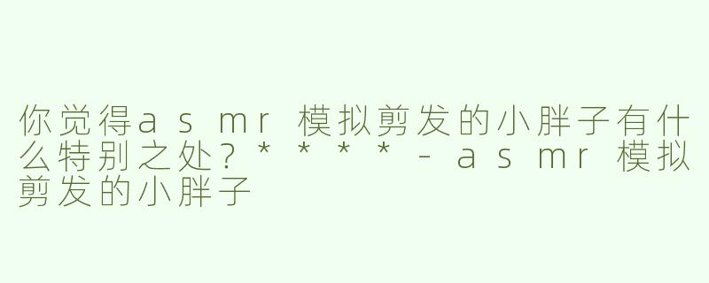 你觉得asmr模拟剪发的小胖子有什么特别之处？****