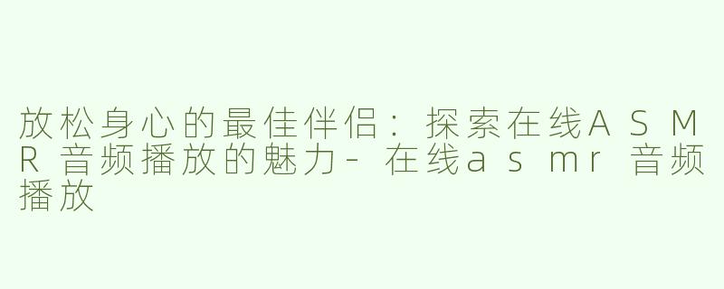 放松身心的最佳伴侣：探索在线ASMR音频播放的魅力-在线asmr音频播放