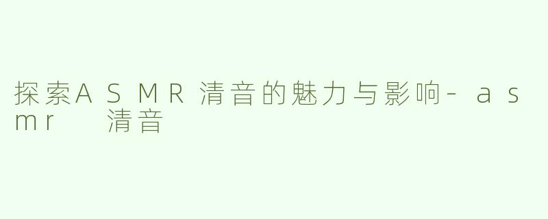 探索ASMR清音的魅力与影响-asmr 清音