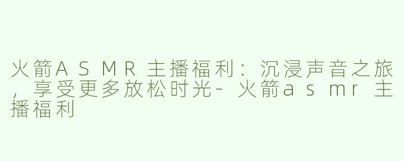 火箭ASMR主播福利：沉浸声音之旅，享受更多放松时光-火箭asmr主播福利