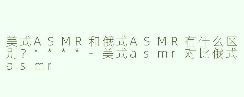 美式ASMR和俄式ASMR有什么区别？****