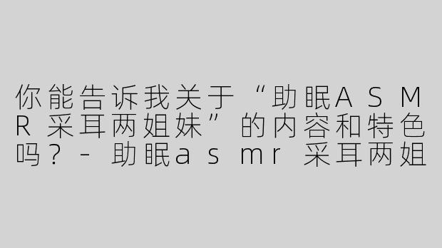 你能告诉我关于“助眠ASMR采耳两姐妹”的内容和特色吗？