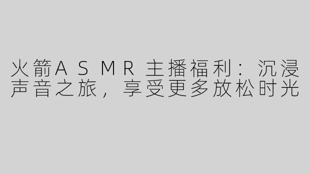 火箭ASMR主播福利：沉浸声音之旅，享受更多放松时光