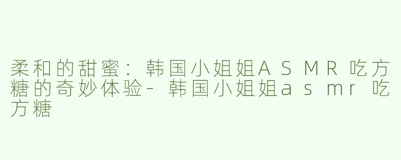 柔和的甜蜜：韩国小姐姐ASMR吃方糖的奇妙体验-韩国小姐姐asmr吃方糖