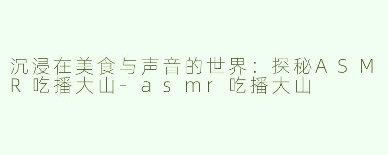 沉浸在美食与声音的世界：探秘ASMR吃播大山-asmr吃播大山
