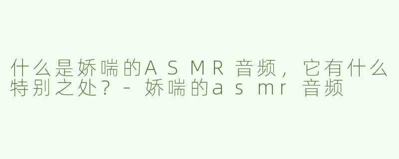 什么是娇喘的ASMR音频，它有什么特别之处？-娇喘的asmr音频