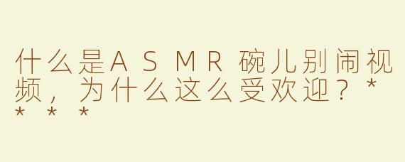 什么是ASMR碗儿别闹视频，为什么这么受欢迎？****