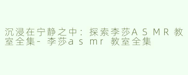 沉浸在宁静之中：探索李莎ASMR教室全集-李莎asmr教室全集
