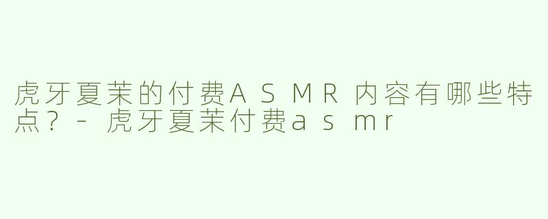 虎牙夏茉的付费ASMR内容有哪些特点？