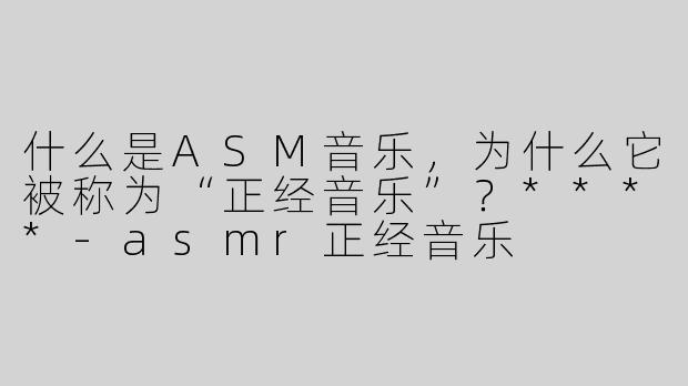 什么是ASM音乐，为什么它被称为“正经音乐”？****-asmr正经音乐
