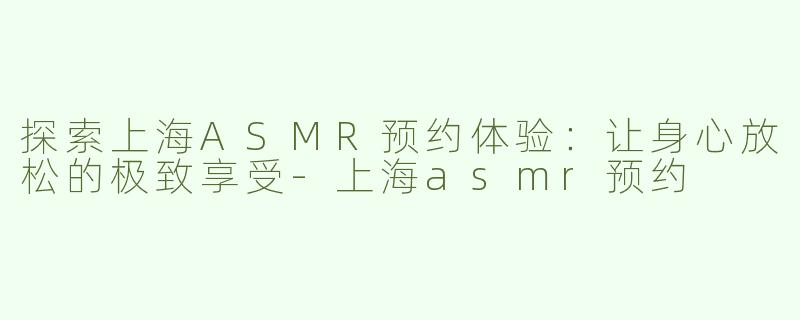探索上海ASMR预约体验：让身心放松的极致享受-上海asmr预约