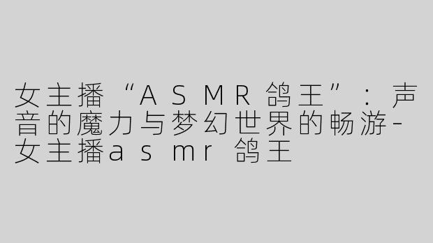 女主播“ASMR鸽王”：声音的魔力与梦幻世界的畅游-女主播asmr鸽王