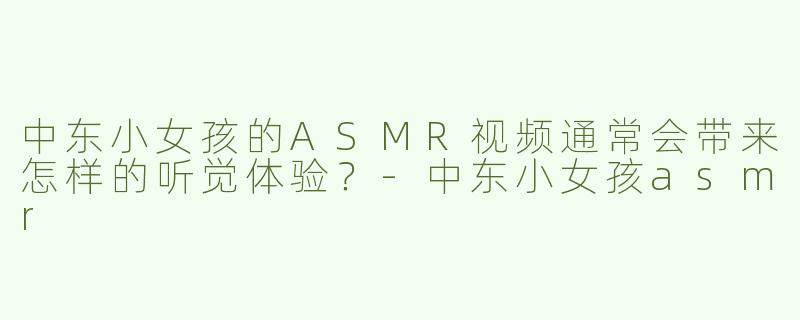 中东小女孩的ASMR视频通常会带来怎样的听觉体验？-中东小女孩asmr