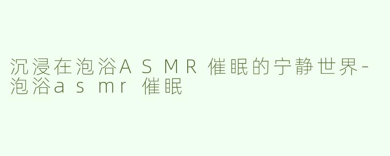 沉浸在泡浴ASMR催眠的宁静世界-泡浴asmr催眠