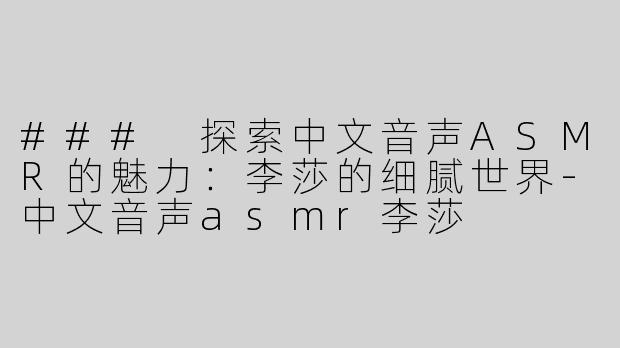 ### 探索中文音声ASMR的魅力：李莎的细腻世界-中文音声asmr李莎