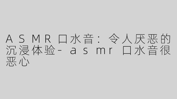 ASMR口水音：令人厌恶的沉浸体验-asmr口水音很恶心