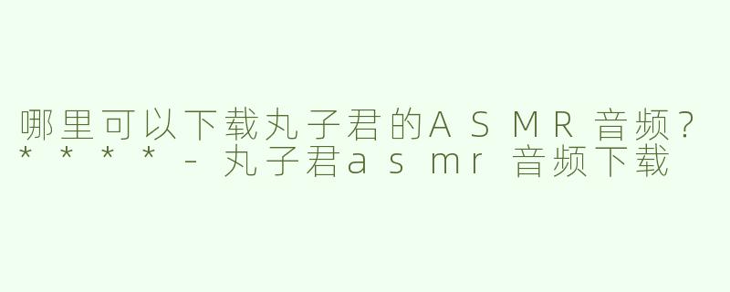 哪里可以下载丸子君的ASMR音频？****-丸子君asmr音频下载