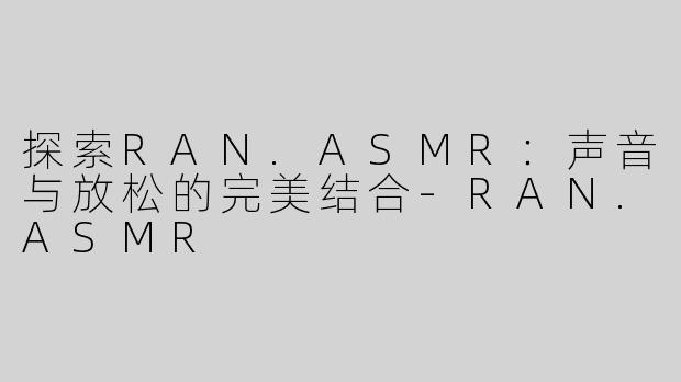 探索RAN.ASMR：声音与放松的完美结合-RAN.ASMR