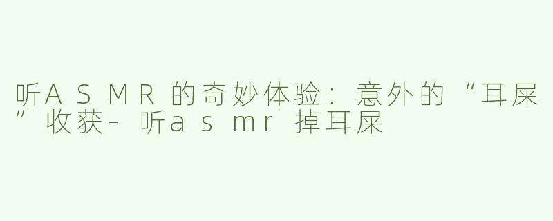 听ASMR的奇妙体验：意外的“耳屎”收获