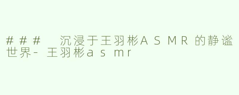 ### 沉浸于王羽彬ASMR的静谧世界-王羽彬asmr