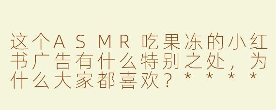 这个ASMR吃果冻的小红书广告有什么特别之处，为什么大家都喜欢？****