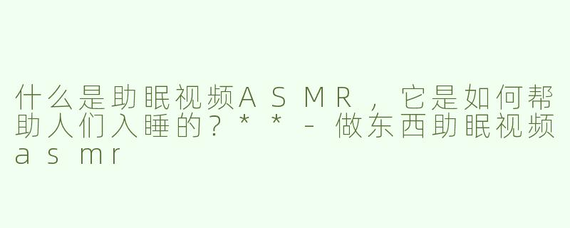 什么是助眠视频ASMR，它是如何帮助人们入睡的？**-做东西助眠视频asmr