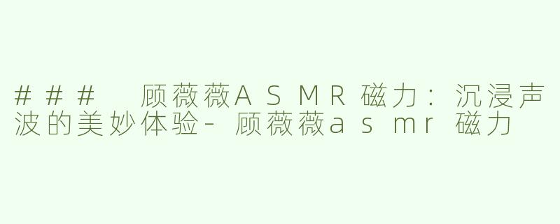 ### 顾薇薇ASMR磁力：沉浸声波的美妙体验-顾薇薇asmr磁力