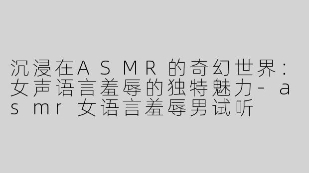 沉浸在ASMR的奇幻世界：女声语言羞辱的独特魅力-asmr女语言羞辱男试听
