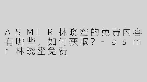ASMIR林晓蜜的免费内容有哪些，如何获取？-asmr林晓蜜免费