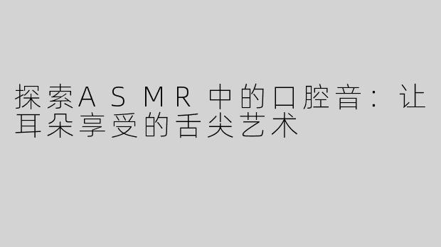 探索ASMR中的口腔音：让耳朵享受的舌尖艺术