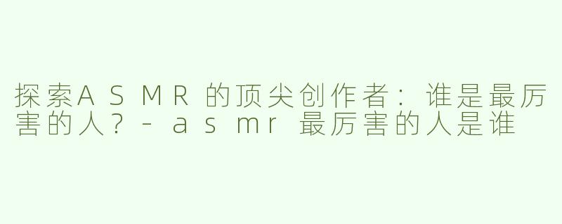 探索ASMR的顶尖创作者：谁是最厉害的人？-asmr最厉害的人是谁