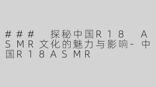 ### 探秘中国R18 ASMR文化的魅力与影响-中国R18ASMR