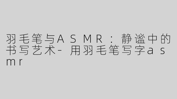 羽毛笔与ASMR：静谧中的书写艺术-用羽毛笔写字asmr