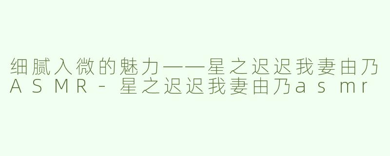 细腻入微的魅力——星之迟迟我妻由乃ASMR
