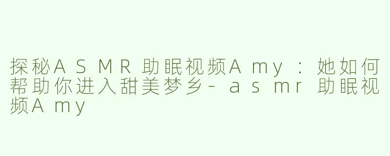 探秘ASMR助眠视频Amy：她如何帮助你进入甜美梦乡