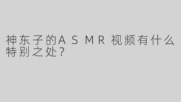 神东子的ASMR视频有什么特别之处？