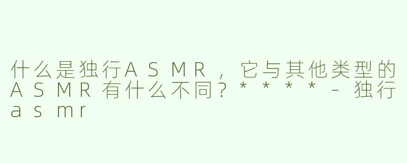 什么是独行ASMR，它与其他类型的ASMR有什么不同？****