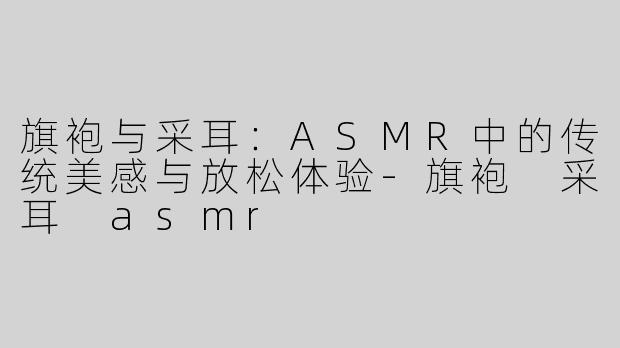 旗袍与采耳：ASMR中的传统美感与放松体验