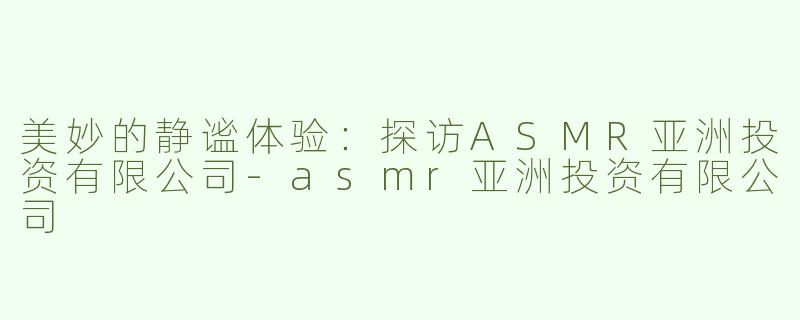 美妙的静谧体验：探访ASMR亚洲投资有限公司-asmr亚洲投资有限公司