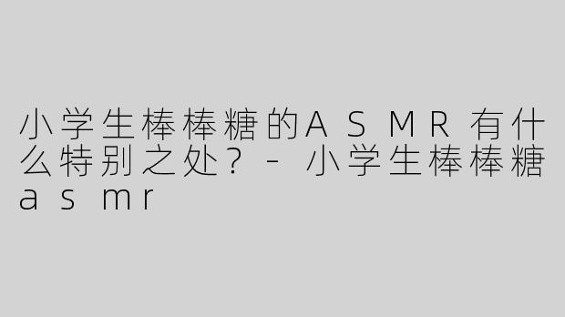 小学生棒棒糖的ASMR有什么特别之处？