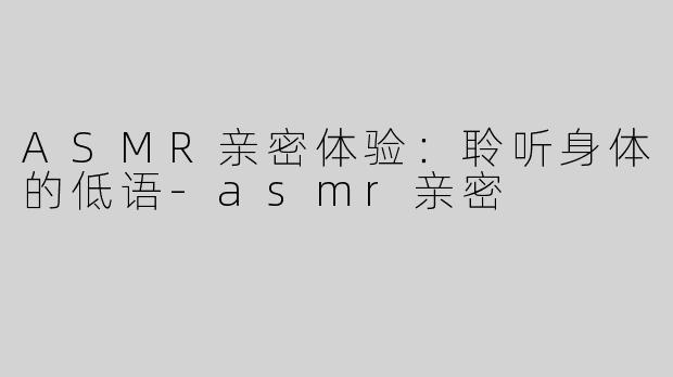 ASMR亲密体验：聆听身体的低语-asmr亲密